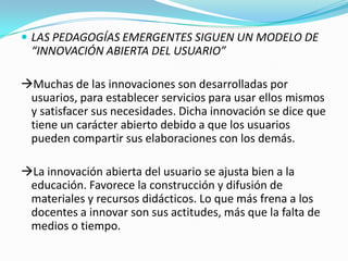  LAS PEDAGOGÍAS EMERGENTES SIGUEN UN MODELO DE
“INNOVACIÓN ABIERTA DEL USUARIO”
Muchas de las innovaciones son desarrolladas por
usuarios, para establecer servicios para usar ellos mismos
y satisfacer sus necesidades. Dicha innovación se dice que
tiene un carácter abierto debido a que los usuarios
pueden compartir sus elaboraciones con los demás.
La innovación abierta del usuario se ajusta bien a la
educación. Favorece la construcción y difusión de
materiales y recursos didácticos. Lo que más frena a los
docentes a innovar son sus actitudes, más que la falta de
medios o tiempo.
 
