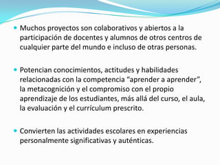  Muchos proyectos son colaborativos y abiertos a la
participación de docentes y alumnos de otros centros de
cualquier parte del mundo e incluso de otras personas.
 Potencian conocimientos, actitudes y habilidades
relacionadas con la competencia “aprender a aprender”,
la metacognición y el compromiso con el propio
aprendizaje de los estudiantes, más allá del curso, el aula,
la evaluación y el currículum prescrito.
 Convierten las actividades escolares en experiencias
personalmente significativas y auténticas.
 