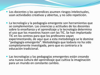  Los docentes y los aprendices asumen riesgos intelectuales,
usan actividades creativas y abiertas, y no sólo repetición.
 La tecnología y la pedagogía emergente son herramientas que
se complementan. Las creencias y actitudes de los docentes
sobre la enseñanza y el aprendizaje y la tecnología determina
el uso que los maestros hacen con las TIC. Se han implantado
TIC en los centros para que los profesores vayan
experimentando, de aquí que a esta metodología se le domine
“pedagogía emergente”. Metodología que todavía no ha sido
completamente investigada, pero que es contraria a la
educación tradicional.
 Las tecnologías y las pedagogías emergentes están creando
una nueva cultura del aprendizaje que cultiva la imaginación
para un mundo en constante cambio.
 