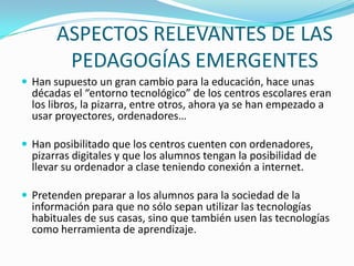 ASPECTOS RELEVANTES DE LAS
PEDAGOGÍAS EMERGENTES
 Han supuesto un gran cambio para la educación, hace unas
décadas el “entorno tecnológico” de los centros escolares eran
los libros, la pizarra, entre otros, ahora ya se han empezado a
usar proyectores, ordenadores…
 Han posibilitado que los centros cuenten con ordenadores,
pizarras digitales y que los alumnos tengan la posibilidad de
llevar su ordenador a clase teniendo conexión a internet.
 Pretenden preparar a los alumnos para la sociedad de la
información para que no sólo sepan utilizar las tecnologías
habituales de sus casas, sino que también usen las tecnologías
como herramienta de aprendizaje.
 