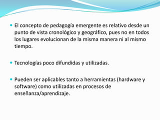  El concepto de pedagogía emergente es relativo desde un
punto de vista cronológico y geográfico, pues no en todos
los lugares evolucionan de la misma manera ni al mismo
tiempo.
 Tecnologías poco difundidas y utilizadas.
 Pueden ser aplicables tanto a herramientas (hardware y
software) como utilizadas en procesos de
enseñanza/aprendizaje.
 