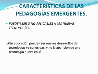 CARACTERÍSTICAS DE LAS
PEDAGOGÍAS EMERGENTES.
 PUEDEN SER O NO APLICABLES A LAS NUEVAS
TECNOLOGÍAS.
En educación pueden ser nuevos desarrollos de
tecnologías ya conocidas, y no la aparición de una
tecnología nueva en sí.
 