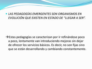 LAS PEDAGOGÍAS EMERGENTES SON ORGANISMOS EN
EVOLUCIÓN QUE EXISTEN EN ESTADO DE “LLEGAR A SER”.
Estas pedagogías se caracterizan por ir refinándose poco
a poco, lentamente van introduciendo mejoras sin dejar
de ofrecer los servicios básicos. Es decir, no son fijas sino
que se están desarrollando y cambiando constantemente.
 