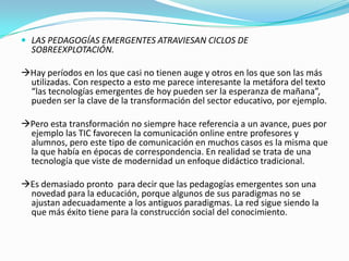  LAS PEDAGOGÍAS EMERGENTES ATRAVIESAN CICLOS DE
SOBREEXPLOTACIÓN.
Hay períodos en los que casi no tienen auge y otros en los que son las más
utilizadas. Con respecto a esto me parece interesante la metáfora del texto
“las tecnologías emergentes de hoy pueden ser la esperanza de mañana”,
pueden ser la clave de la transformación del sector educativo, por ejemplo.
Pero esta transformación no siempre hace referencia a un avance, pues por
ejemplo las TIC favorecen la comunicación online entre profesores y
alumnos, pero este tipo de comunicación en muchos casos es la misma que
la que había en épocas de correspondencia. En realidad se trata de una
tecnología que viste de modernidad un enfoque didáctico tradicional.
Es demasiado pronto para decir que las pedagogías emergentes son una
novedad para la educación, porque algunos de sus paradigmas no se
ajustan adecuadamente a los antiguos paradigmas. La red sigue siendo la
que más éxito tiene para la construcción social del conocimiento.
 