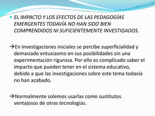  EL IMPACTO Y LOS EFECTOS DE LAS PEDAGOGÍAS
EMERGENTES TODAVÍA NO HAN SIDO BIEN
COMPRENDIDOS NI SUFICIENTEMENTE INVESTIGADOS.
En investigaciones iniciales se percibe superficialidad y
demasiado entusiasmo en sus posibilidades sin una
experimentación rigurosa. Por ello es complicado saber el
impacto que pueden tener en el sistema educativo,
debido a que las investigaciones sobre este tema todavía
no han acabado.
Normalmente solemos usarlas como sustitutos
ventajosos de otras tecnologías.
 