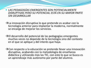  LAS PEDAGOGÍAS EMERGENTES SON POTENCIALMENTE
DISRUPTIVAS PERO SU POTENCIAL ESTÁ EN SU MAYOR PARTE
SIN DESARROLLAR
La innovación disruptiva lo que pretende es acabar con la
tecnología anterior para implantar la moderna, normalmente
se encarga de mejorar los servicios.
El desarrollo del potencial de las pedagogías emergentes
muchas veces no depende de la tecnología sino del contexto
en el que se aplique y del interés que haya.
Con respecto a la educación se pretende llevar una innovación
disruptiva, acabando con la metodología de enseñanza
didáctica y utilizando más las TIC, con esto lo que se busca es
un aprendizaje más autónomo por parte del alumno.
 