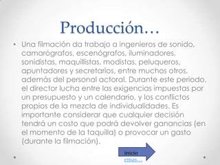 Producción…
• Una filmación da trabajo a ingenieros de sonido,
camarógrafos, escenógrafos, iluminadores,
sonidistas, maquillistas, modistas, peluqueros,
apuntadores y secretarios, entre muchos otros,
además del personal actoral. Durante este periodo,
el director lucha entre las exigencias impuestas por
un presupuesto y un calendario, y los conflictos
propios de la mezcla de individualidades. Es
importante considerar que cualquier decisión
tendrá un costo que podrá devolver ganancias (en
el momento de la taquilla) o provocar un gasto
(durante la filmación).
inicioT
emas…

 