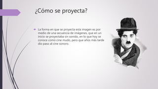 ¿Cómo se proyecta?
 La forma en que se proyecta esta imagen es por
medio de una secuencia de imágenes, que en un
inicio se proyectaba sin sonido, en lo que hoy se
conoce como cine mudo, pero que años más tarde
dio paso al cine sonoro.
 