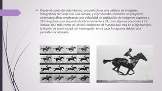  Desde el punto de vista técnico, una película es una palabra de imágenes
fotográficas tomadas con una cámara, y reproducidas mediante un proyector
cinematográfico, empleando una velocidad de sustitución de imágenes superior a
18 fotogramas por segundo (tradicionalmente a 24, o en algunas ocasiones a 25,
incluso 30 o más como los 48 del Hobbit) de tal manera que crea en el ojo humano
la ilusión de continuidad, sin interrupción entre cada fotograma debido a la
persistencia retiniana.
 