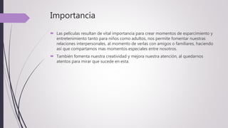 Importancia
 Las películas resultan de vital importancia para crear momentos de esparcimiento y
entretenimiento tanto para niños como adultos, nos permite fomentar nuestras
relaciones interpersonales, al momento de verlas con amigos o familiares, haciendo
así que compartamos mas momentos especiales entre nosotros.
 También fomenta nuestra creatividad y mejora nuestra atención, al quedarnos
atentos para mirar que sucede en esta.
 