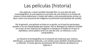 Las películas (historia)
Una película, a veces también llamada film, es una obra de arte
cinematográfica, la cual expresa la narración de una historia o un hecho de
manera visual audiovisual, a través del video u otro procedimiento similar, es
decir, como una secuencia de imágenes (usualmente acompañada de sonido).
Por lo general, una película se basa en un guión, en el que los personajes
pueden o no ser interpretados por actores. No se distingue el material sensible
en el que se han impreso las imágenes ni tampoco el medio en el que se
reproduce, como podría serlo una sala de cine, un televisor, o una
computadora.
La industria cinematográfica es el conjunto de empresas que realizan,
distribuyen, y proyectan películas, y en ciertos casos también contribuyendo a
su difusión. El sector genera anualmente 40 mil millones de dólares en
ingresos.1​
 