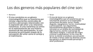 Los dos generos más populares del cine son:
• Romance
• El cine romántico es un género
cinematográfico que se caracteriza por
retratar argumentos construidos de
eventos y personajes relacionados con
la expresión del amor y las relaciones
románticas. El cine romántico se centra
en la representación de una historia
amorosa de dos participantes, la cual
atraviesa las principales etapas de la
concepción del amor como el cortejo y
el matrimonio .
• Terror
• El cine de terror es un género
cinematográfico que se caracteriza por su
voluntad de provocar en el espectador
sensaciones de pavor, terror, miedo,
disgusto, repugnancia, horror, incomodidad
o preocupación. Sus argumentos
frecuentemente desarrollan la súbita
intrusión en un ámbito de normalidad de
alguna fuerza, evento o personaje de
naturaleza maligna, a menudo de origen
criminal o sobrenatural. En los cines de
terror es donde se produce una sensación
de miedo o temor sobre las distintas causas
que genera un determinado personaje o
actor profesional.
 