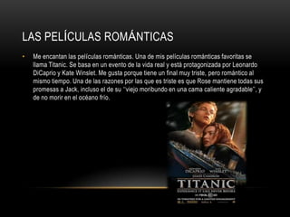 LAS PELÍCULAS ROMÁNTICAS
•   Me encantan las películas románticas. Una de mis películas románticas favoritas se
    llama Titanic. Se basa en un evento de la vida real y está protagonizada por Leonardo
    DiCaprio y Kate Winslet. Me gusta porque tiene un final muy triste, pero romántico al
    mismo tiempo. Una de las razones por las que es triste es que Rose mantiene todas sus
    promesas a Jack, incluso el de su „„viejo moribundo en una cama caliente agradable‟‟, y
    de no morir en el océano frío.
 