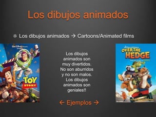 Los dibujos animados
Los dibujos animados  Cartoons/Animated films


                  Los dibujos
                 animados son
                 muy divertidos.
                No son aburridos
                y no son malos.
                  Los dibujos
                 animados son
                   geniales!!


                Ejemplos 
 