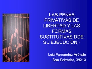 LAS PENAS
PRIVATIVAS DE
LIBERTAD Y LAS
FORMAS
SUSTITUTIVAS DDE
SU EJECUCIÓN.-
Luis Fernández Arévalo
San Salvador, 3/5/13
 