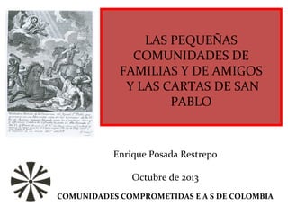 LAS PEQUEÑAS
COMUNIDADES DE
FAMILIAS Y DE AMIGOS
Y LAS CARTAS DE SAN
PABLO
Enrique Posada Restrepo
Octubre de 2013
COMUNIDADES COMPROMETIDAS E A S DE COLOMBIA
 