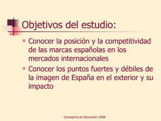 Objetivos del estudio: Conocer la posición y la competitividad de las marcas españolas en los mercados internacionales Conocer los puntos fuertes y débiles de la imagen de España en el exterior y su impacto 