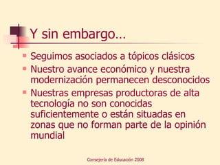 Y sin embargo… Seguimos asociados a tópicos clásicos Nuestro avance económico y nuestra modernización permanecen desconocidos Nuestras empresas productoras de alta tecnología no son conocidas suficientemente o están situadas en zonas que no forman parte de la opinión mundial 
