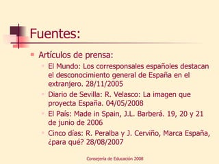 Fuentes: Artículos de prensa: El Mundo: Los corresponsales españoles destacan el desconocimiento general de España en el extranjero. 28/11/2005 Diario de Sevilla: R. Velasco: La imagen que proyecta España. 04/05/2008 El País: Made in Spain, J.L. Barberá. 19, 20 y 21 de junio de 2006 Cinco días: R. Peralba y J. Cerviño, Marca España, ¿para qué? 28/08/2007 