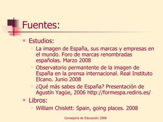 Fuentes: Estudios: La imagen de España, sus marcas y empresas en el mundo. Foro de marcas renombradas españolas. Marzo 2008 Observatorio permantente de la imagen de España en la prensa internacional. Real Instituto Elcano. Junio 2008 ¿Qué más sabes de España? Presentación de Agustín Yagüe, 2006 http://formespa.rediris.es/ Libros:  William Chislett: Spain, going places. 2008 