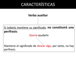 CARACTERÍSTICAS

                   Verbo auxiliar


Si todavía mantiene su significado, no constituirá una
perífrasis:
                    Quería ayudarlo


Mantiene el significado de desear algo, por tanto, no hay
perífrasis.
 