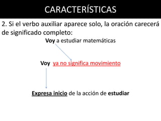 Voy a estudiar matemáticas   Voy no significa movimiento, sino inicio de la acción de estudiar

                      CARACTERÍSTICAS
2. Si el verbo auxiliar aparece solo, la oración carecerá
de significado completo:
                       Voy a estudiar matemáticas


                   Voy ya no significa movimiento



           Expresa inicio de la acción de estudiar
 