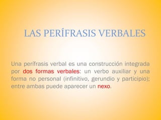 LAS PERÍFRASIS VERBALES
Una perífrasis verbal es una construcción integrada
por dos formas verbales: un verbo auxiliar y una
forma no personal (infinitivo, gerundio y participio);
entre ambas puede aparecer un nexo.
 