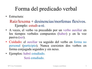 Forma del predicado verbal
• Estructura:
Raíz/lexema + desinencias/morfemas flexivos.
Ejemplo: estudi-a-ré.
• A veces, el verbo va precedido por un verbo auxiliar en
los tiempos verbales compuestos (haber) y en la voz
pasiva (ser).
• Cuidado: el auxiliar va seguido del verbo en forma no
personal (participio). Nunca coexisten dos verbos en
forma conjugada seguidos y sin nexo.
• Ejemplos: habré estudiado.
Será estudiado.
Mª Cruz Fernández Lengua castellana 3
 