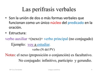 Las perífrasis verbales
• Son la unión de dos o más formas verbales que
funcionan como un único núcleo del predicado en la
oración.
• Estructura:
verbo auxiliar +(nexo)+ verbo principal (no conjugado)
Ejemplo: voy a estudiar.
verbo (N del PV)
Notas: el nexo (preposición o conjunción) es facultativo.
No conjugado: infinitivo, participio y gerundio.
Mª Cruz Fernández Lengua castellana 4
 