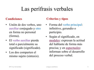 Las perífrasis verbales
Condiciones
• Unión de dos verbos, uno
auxiliar conjugado y otro
en forma no personal
(forma).
• El verbo auxiliar pierde
total o parcialmente su
significado (significado).
• Los dos comparten el
mismo sujeto (sintaxis).
Criterios y tipos
• Forma del verbo principal:
infinitivo, gerundio o
participio.
• Según el significado, en
modales: expresan la actitud
del hablante de forma más
precisa; y en aspectuales:
informan sobre el desarrollo
del proceso verbal.
Mª Cruz Fernández Lengua castellana 5
 