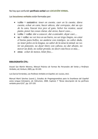 No hay que confundir perífrasis verbal con LOCUCIÓN VERBAL.
Las locuciones verbales están formadas por:
BIBLIOGRAFÍA ÚTIL:
Araceli San Martín Moreno, Manual Práctico de Formas No Personales del Verbo y Perífrasis
Verbales, ed, Verbum, 2005, pp. 43-103.
Luis García Fernández, Las Perífrasis Verbales en Español, ed. Castalia, 2012.
Manuel Martí Sánchez (coord..), Estudios de Pragmagramática para la Enseñanza del Español
como Lengua Extranjera, ed. Edinumen, 2004. Capítulo 7 “Breve descripción de las perífrasis
verbales para E/LE”, pp. 137-159.
 