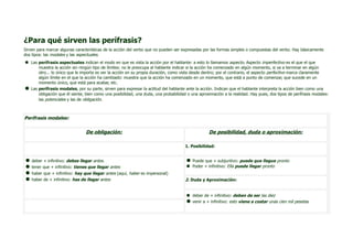 ¿Para qué sirven las perífrasis?
Sirven para marcar algunas características de la acción del verbo que no pueden ser expresadas por las formas simples o compuestas del verbo. Hay básicamente
dos tipos: las modales y las aspectuales.
 Las perífrasis aspectuales indican el modo en que es vista la acción por el hablante: a esto lo llamamos aspecto. Aspecto imperfectivo es el que el que
      muestra la acción sin ningún tipo de límites: no le preocupa al hablante indicar si la acción ha comenzado en algún momento, si va a terminar en algún
      otro... lo único que le importa es ver la acción en su propia duración, como vista desde dentro; por el contrario, el aspecto perfectivo marca claramente
      algún límite en el que la acción ha cambiado: muestra que la acción ha comenzado en un momento, que está a punto de comenzar, que sucede en un
      momento único, que está para acabar, etc.
 Las perífrasis modales, por su parte, sirven para expresar la actitud del hablante ante la acción. Indican que el hablante interpreta la acción bien como una
      obligación que él siente, bien como una posibilidad, una duda, una probabilidad o una aproximación a la realidad. Hay pues, dos tipos de perífrasis modales:
      las potenciales y las de obligación.



Perífrasis modales:

                                 De obligación:                                                   De posibilidad, duda o aproximación:

                                                                                     1. Posibilidad:


    deber + infinitivo: debes llegar antes.                                           Puede que + subjuntivo: puede que llegue pronto
    tener que + infinitivo: tienes que llegar antes                                   Poder + infinitivo: Ella puede llegar pronto
    haber que + infinitivo: hay que llegar antes (aquí, haber es impersonal)
    haber de + infinitivo: has de llegar antes                                      2. Duda y Aproximación:


                                                                                       deber de + infinitivo: deben de ser las diez
                                                                                       venir a + infinitivo: esto viene a costar unas cien mil pesetas
 