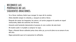 RECONOCE LAS
PERÍFRASIS DE LAS
SIGUIENTES ORACIONES:
- Va a llover mañana, habrá que recoger la ropa de la azotea.
- Alicia decidió romper la relación, y Joaquín se echó a llorar.
- Después de comer las langostas, las ostras y el caviar pagaron la cuenta en aquel
restaurante, debió de costarles una fortuna.
- Amancio está haciendo demasiado el payaso, lo van a echar de este local.
- Mi madre suele ir al piojito a comprar la ropa.
- Pepe y Manolo llevan saliendo juntos cinco años ya, yo no sé cómo no se cansan el uno
del otro.
- Sigue pensando que no lo apoyamos lo suficiente.
 
