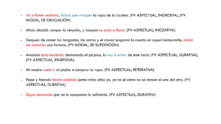 - Va a llover mañana, habrá que recoger la ropa de la azotea. (PV ASPECTUAL, INGRESIVA), (PV
MODAL, DE OBLIGACIÓN)
- Alicia decidió romper la relación, y Joaquín se echó a llorar. (PV ASPECTUAL, INCOATIVA)
- Después de comer las langostas, las ostras y el caviar pagaron la cuenta en aquel restaurante, debió
de costarles una fortuna. (PV MODAL, DE SUPOSICIÓN)
- Amancio está haciendo demasiado el payaso, lo van a echar de este local. (PV ASPECTUAL, DURATIVA),
(PV ASPECTUAL, INGRESIVA).
- Mi madre suele ir al piojito a comprar la ropa. (PV ASPECTUAL, REITERATIVA)
- Pepe y Manolo llevan saliendo juntos cinco años ya, yo no sé cómo no se cansan el uno del otro. (PV
ASPECTUAL, DURATIVA)
- Sigue pensando que no lo apoyamos lo suficiente. (PV ASPECTUAL, DURATIVA)
 