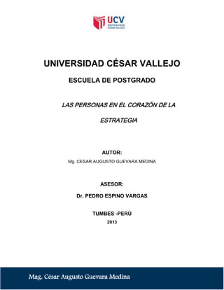 UNIVERSIDAD CÉSAR VALLEJO
ESCUELA DE POSTGRADO

LAS PERSONAS EN EL CORAZÓN DE LA
ESTRATEGIA

AUTOR:
Mg. CESAR AUGUSTO GUEVARA MEDINA

ASESOR:
Dr. PEDRO ESPINO VARGAS

TUMBES -PERÚ
2013

Mag. César Augusto Guevara Medina

 
