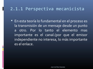 2.1.1 Perspectiva mecanicista
 En esta teoría lo fundamental en el proceso es
la transmisión de un mensaje desde un punto
a otro. Por lo tanto el elemento mas
importante es el canal.(por que el emisor
independiente no interesa, lo más importante
es el enlace.
Juan de Dios Guevara
 