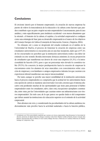 Revista de Educación, 341. Septiembre-diciembre 2006, pp. 803-825 821
Toledano Garrido, N. LAS PERSPECTIVAS EMPRESARIALES DE LOS ESTUDIANTES UNIVERSITARIOS: UN ESTUDIO EMPÍRICO
Conclusiones
El creciente interés por el fomento empresarial y la creación de nuevas empresas ha
puesto de relieve la trascendencia de la educación o la cultura como factores que pue-
den contribuir a que un país o región sea más emprendedor.Concretamente,para el caso
andaluz, y más específicamente para Andalucía occidental –con menos dinamismo que
la oriental–, el fomento de la cultura, el espíritu y la actividad empresarial se configura
como una estrategia de base para su desarrollo empresarial en el marco de los objetivos
del Consejo Europeo de Lisboa (Consejería de Innovación,Ciencia y Empresa,2004).
No obstante, tal y como se desprende del estudio realizado en el ámbito de la
Universidad de Huelva, el proceso de fomentar la creación de empresas entre sus
estudiantes universitarios se encuentra aún en una fase incipiente,dado que el 57,3%
de los encuestados no perciben que la institución universitaria realice una labor de
estímulo en este sentido.Resulta interesante destacar,asimismo,la escasa proporción
de estudiantes que manifiestan sus deseos de crear una empresa (31,3%), o la inten-
cionalidad de hacerlo (19%), pese a que un porcentaje más elevado lo considera via-
ble (55,5%). En concreto, la mejor predisposición hacia la creación de empresas la
encontramos entre los alumnos de sexo masculino, con conocimientos sobre crea-
ción de empresas y con familiares o amigos empresarios.Además,los que cuentan con
experiencia laboral manifiestan una mayor intencionalidad.
Por tanto, aunque se percibe una mayor sensibilidad de la institución universitaria
hacia el proceso emprendedor, se comprueba que la actitud de los universitarios hacia
esta opción de carrera se mantiene aún reservada.Con todo,creemos que el sistema edu-
cativo está perdiendo muchas de las oportunidades que tiene para potenciar el hábito
emprendedor entre los estudiantes, salvo, claro está, excepciones ejemplares constitui-
das,entre otras,por las Universidades que cuentan entres sus infraestructuras con vive-
ros empresariales2
. En todo caso, de lo que parece no quedar duda es del compromiso
que deben asumir las instituciones de educación superior en el estímulo de la actividad
empresarial.
Para afrontar este reto,y considerando las peculiaridades de la cultura andaluza,tra-
dicionalmente más proclive hacia la actividad asalariada o hacia la función pública,
(2)
Actualmente son 18 las universidades españolas que cuentan con viveros empresariales.Específicamente:la Universidad de
Alicante,Autónoma de Madrid, Barcelona, Burgos, Cantabria, Carlos III de Madrid, Castilla la Mancha, Deusto, Granada, Islas
Baleares, Internacional SEK, las Palmas de Gran Canaria, Málaga, País Vasco, Politécnica de Cataluña, Politécnica de Madrid,
Santiago de Compostela y Vigo.
 