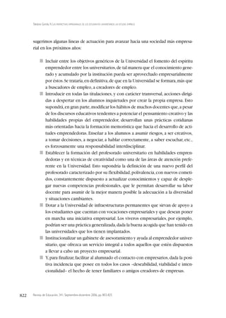 Revista de Educación, 341. Septiembre-diciembre 2006, pp. 803-825
Toledano Garrido, N. LAS PERSPECTIVAS EMPRESARIALES DE LOS ESTUDIANTES UNIVERSITARIOS: UN ESTUDIO EMPÍRICO
822
sugerimos algunas líneas de actuación para avanzar hacia una sociedad más empresa-
rial en los próximos años:
■ Incluir entre los objetivos genéricos de la Universidad el fomento del espíritu
emprendedor entre los universitarios,de tal manera que el conocimiento gene-
rado y acumulado por la institución pueda ser aprovechado empresarialmente
por éstos.Se trataría,en definitiva,de que en la Universidad se formara,más que
a buscadores de empleo, a creadores de empleo.
■ Introducir en todas las titulaciones, y con carácter transversal, acciones dirigi-
das a despertar en los alumnos inquietudes por crear la propia empresa. Esto
supondrá,en gran parte,modificar los hábitos de muchos docentes que,a pesar
de los discursos educativos tendentes a potenciar el pensamiento creativo y las
habilidades propias del emprendedor, desarrollan unas prácticas cotidianas
más orientadas hacia la formación memorística que hacia el desarrollo de acti-
tudes emprendedoras. Enseñar a los alumnos a asumir riesgos, a ser creativos,
a tomar decisiones, a negociar, a hablar correctamente, a saber escuchar, etc.,
es forzosamente una responsabilidad interdisciplinar.
■ Establecer la formación del profesorado universitario en habilidades empren-
dedoras y en técnicas de creatividad como una de las áreas de atención prefe-
rente en la Universidad. Esto supondría la definición de una nuevo perfil del
profesorado caracterizado por su flexibilidad,polivalencia,con nuevos cometi-
dos, constantemente dispuesto a actualizar conocimientos y capaz de desple-
gar nuevas competencias profesionales, que le permitan desarrollar su labor
docente para asumir de la mejor manera posible la adecuación a la diversidad
y situaciones cambiantes.
■ Dotar a la Universidad de infraestructuras permanentes que sirvan de apoyo a
los estudiantes que cuentan con vocaciones empresariales y que desean poner
en marcha una iniciativa empresarial. Los viveros empresariales, por ejemplo,
podrían ser una práctica generalizada,dada la buena acogida que han tenido en
las universidades que los tienen implantados.
■ Institucionalizar un gabinete de asesoramiento y ayuda al emprendedor univer-
sitario, que ofrezca un servicio integral a todos aquellos que estén dispuestos
a llevar a cabo un proyecto empresarial.
■ Y,para finalizar,facilitar al alumnado el contacto con empresarios,dada la posi-
tiva incidencia que posee en todos los casos –deseabilidad, viabilidad e inten-
cionalidad– el hecho de tener familiares o amigos creadores de empresas.
 