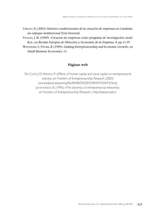 Revista de Educación, 341. Septiembre-diciembre 2006, pp. 803-825 825
Toledano Garrido, N. LAS PERSPECTIVAS EMPRESARIALES DE LOS ESTUDIANTES UNIVERSITARIOS: UN ESTUDIO EMPÍRICO
URBANO,D.(2003):Factores condicionantes de la creación de empresas en Cataluña:
un enfoque institucional.Tesis Doctoral.
VECIANA, J. M. (1999): «Creación de empresas como programa de investigación cientí-
fica», en Revista Europea de Dirección y Economía de la Empresa, 8, pp.11-35.
WENNEKERS,S.;THURIK,R.(1999):«Linking Entrepreneurship and Economic Growth»,en
Small Business Economics, 13.
Páginas web
De CLERCQ, D.;ARENIUS, P.: «Effects of human capital and social capital on entrepreneurial
activity», en Frontiers of Entrepreneurship Research (2003)
(www.babson.eduentrep/fer/BABSON2003/VII/VII-P2/VII-P2.html).
JOHANNISSON, B. (1996): «The dynamics of entrepreneurial networks»,
en Frontiers of Entrepreneurship Research ( http://babson.edu/).
 