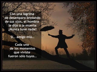 Con una lágrima  de desamparo brotando de sus ojos, el hombre  le dijo a la muerte ¿Nunca tuve nada? Sí… amigo mío… Cada uno  de los momentos que viviste  fueron sólo tuyos… 
