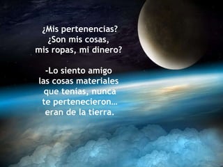 ¿Mis pertenencias? ¿Son mis cosas,  mis ropas, mi dinero?  -Lo siento amigo  las cosas materiales  que tenías, nunca te pertenecieron… eran de la tierra. 