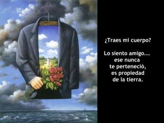 ¿Traes mi cuerpo? Lo siento amigo….  ese nunca  te perteneció, es propiedad de la tierra. 