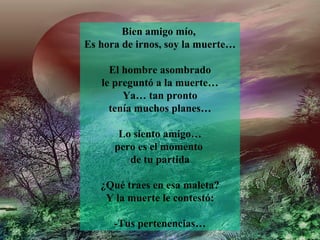 Bien amigo mío,
Es hora de irnos, soy la muerte…

     El hombre asombrado
   le preguntó a la muerte…
        Ya… tan pronto
     tenía muchos planes…

       Lo siento amigo…
      pero es el momento
         de tu partida

   ¿Qué traes en esa maleta?
    Y la muerte le contestó:

      -Tus pertenencias…
 