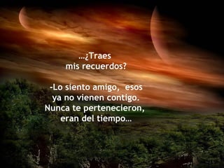 …¿Traes
    mis recuerdos?

 -Lo siento amigo, esos
  ya no vienen contigo.
Nunca te pertenecieron,
    eran del tiempo…
 