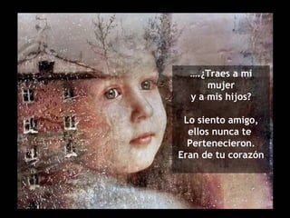 ….¿Traes a mi
      mujer
  y a mis hijos?

 Lo siento amigo,
  ellos nunca te
  Pertenecieron.
Eran de tu corazón
 