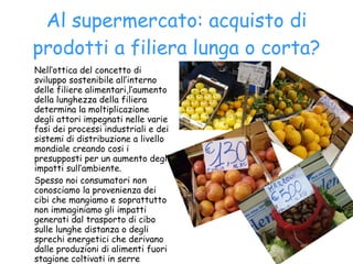Al supermercato: acquisto di prodotti a filiera lunga o corta? Nell’ottica del concetto di sviluppo sostenibile all’interno delle filiere alimentari,l’aumento della lunghezza della filiera determina la moltiplicazione degli attori impegnati nelle varie fasi dei processi industriali e dei sistemi di distribuzione a livello mondiale creando cosi i presupposti per un aumento degli impatti sull’ambiente. Spesso noi consumatori non conosciamo la provenienza dei cibi che mangiamo e soprattutto non immaginiamo gli impatti generati dal trasporto di cibo sulle lunghe distanza o degli sprechi energetici che derivano dalle produzioni di alimenti fuori stagione coltivati in serre riscaldate con  consumo di combustibili fossili. 
