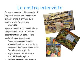 La nostra intervista Per questo motivo abbiamo deciso di seguire il viaggio che fanno alcuni alimenti prima di arrivare sulle nostre tavole facendo una intervista a parenti, amici, e condomini, di età compresa fra i 40 e i 70 anni ed appartenenti ad un ceto sociale medio-alto per scoprire se: fossero a conoscenza delle stagionalità di frutta e verdura  sapessero descrivere come fosse fatta la pianta originale acquistassero  abitualmente prodotti fuori stagione fossero informati dell’impatto ambientale legato all’acquisto dei prodotti fuori stagione.  