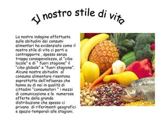 La nostra indagine effettuata sulle abitudini dei consumi alimentari ha evidenziato come il nostro stile di vita ci porti a contrapporre , spesso senza troppa consapevolezza, al “cibo locale” e di “ fuori stagione” il “cibo globale” e “fuori stagione”.  Alcune nostre abitudini  al consumo alimentare risentono soprattutto dell’influenza che hanno su di noi in qualità di cittadini “consumatori “ i mezzi di comunicazione e le  numerose offerte della grande distribuzione che spesso ci privano  di riferimenti geografici e spazio-temporali alle stagioni. Il nostro stile di vita 