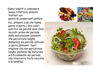 Siamo indotti a consumare senza riflettere alimenti trattati con pesticidi,conservanti,antibio- tici, alimenti cioè che hanno perso in parte i loro valori nutritivi sia perché sono stati raccolti prima del periodo della maturazione (alimenti che percorrono lunghe distanze), sia perché coltivati in serra (alimenti  fuori stagione che non   percorrono lunghe distanze ma maturano artificialmente nel periodo che intercorre tra la raccolta e la vendita) 