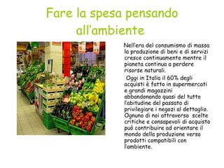 Fare la spesa pensando all’ambiente   Nell’era del consumismo di massa la produzione di beni e di servizi cresce continuamente mentre il pianeta continua a perdere risorse naturali. Oggi in Italia il 60% degli acquisti è fatto in supermercati e grandi magazzini abbandonando quasi del tutto l’abitudine del passato di privilegiare i negozi al dettaglio. Ognuno di noi attraverso  scelte critiche e consapevoli di acquisto può contribuire ad orientare il mondo della produzione verso prodotti compatibili con l’ambiente. 